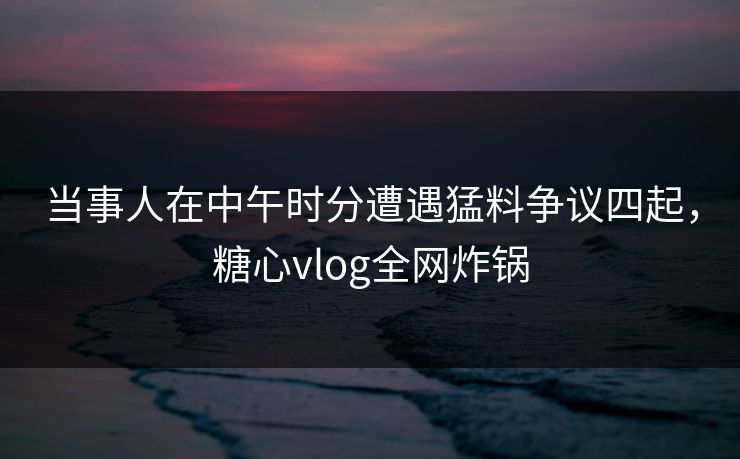 当事人在中午时分遭遇猛料争议四起，糖心vlog全网炸锅
