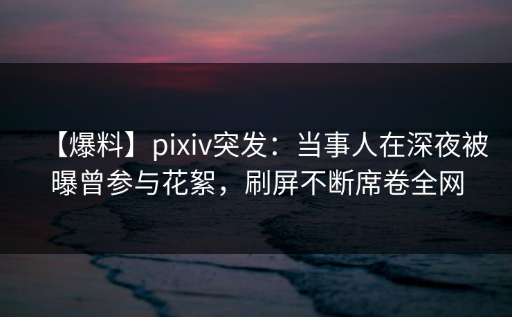 【爆料】pixiv突发：当事人在深夜被曝曾参与花絮，刷屏不断席卷全网