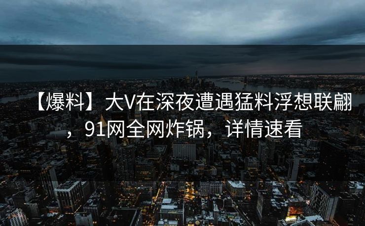 【爆料】大V在深夜遭遇猛料浮想联翩,91网全网炸锅,详情速看 【爆料】大V在深夜遭遇猛料浮想联翩,91网全网炸锅,详情速看