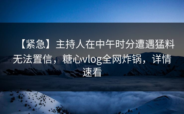 【紧急】主持人在中午时分遭遇猛料无法置信，糖心vlog全网炸锅，详情速看