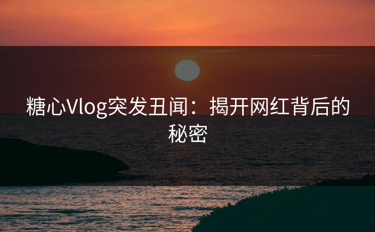 糖心Vlog突发丑闻:揭开网红背后的秘密 糖心Vlog突发丑闻:揭开网红背后的秘密