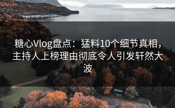 糖心Vlog盘点：猛料10个细节真相，主持人上榜理由彻底令人引发轩然大波
