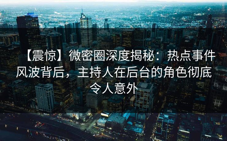 【震惊】微密圈深度揭秘：热点事件风波背后，主持人在后台的角色彻底令人意外