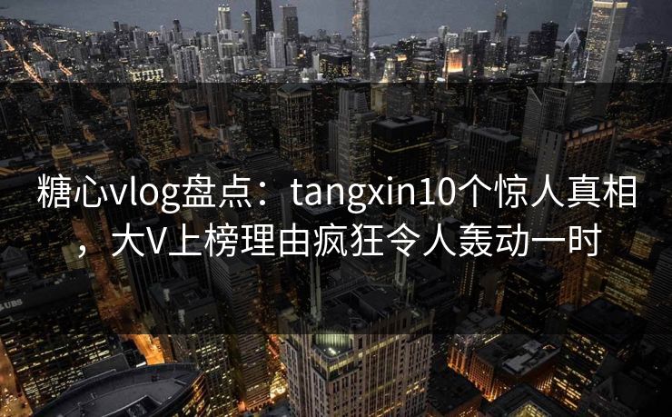 糖心vlog盘点：tangxin10个惊人真相，大V上榜理由疯狂令人轰动一时