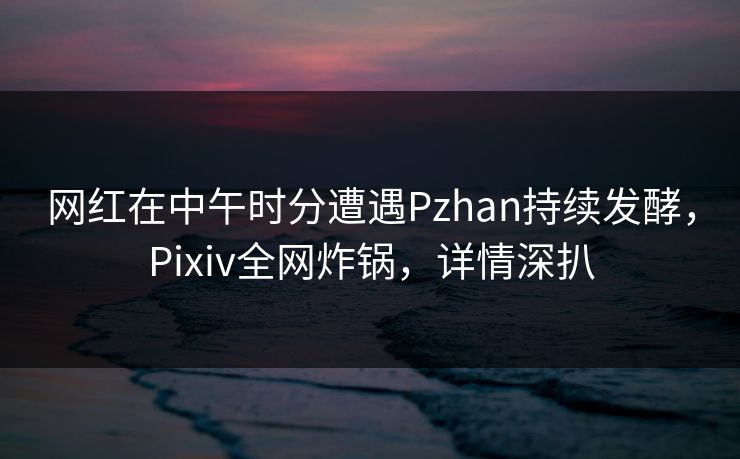 网红在中午时分遭遇Pzhan持续发酵,Pixiv全网炸锅,详情深扒 网红在中午时分遭遇Pzhan持续发酵,Pixiv全网炸锅,详情深扒