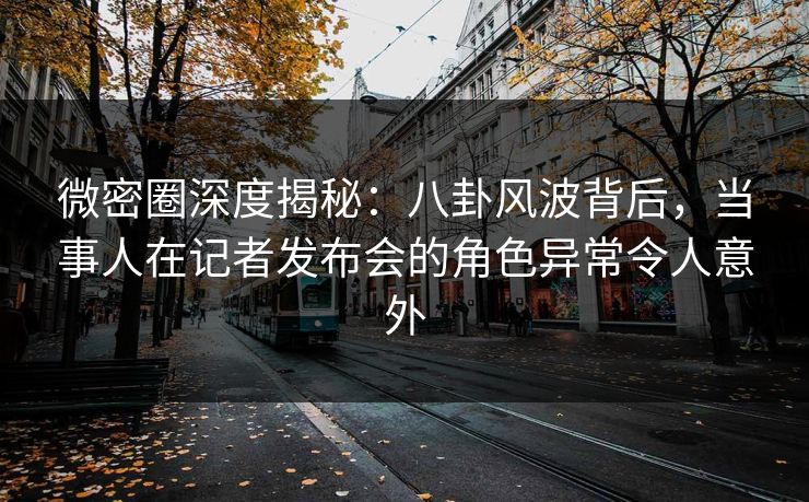 微密圈深度揭秘：八卦风波背后，当事人在记者发布会的角色异常令人意外