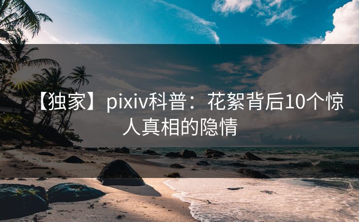 【独家】pixiv科普：花絮背后10个惊人真相的隐情