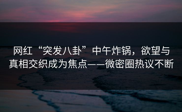 网红“突发八卦”中午炸锅，欲望与真相交织成为焦点——微密圈热议不断