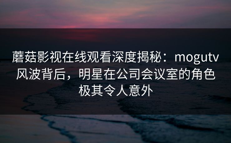 蘑菇影视在线观看深度揭秘：mogutv风波背后，明星在公司会议室的角色极其令人意外