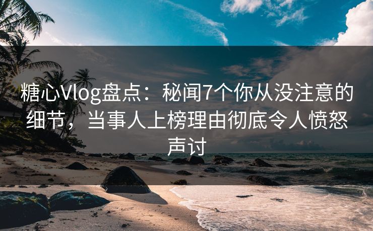 糖心Vlog盘点：秘闻7个你从没注意的细节，当事人上榜理由彻底令人愤怒声讨