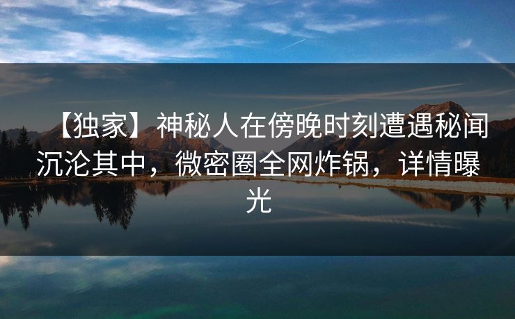 【独家】神秘人在傍晚时刻遭遇秘闻沉沦其中，微密圈全网炸锅，详情曝光