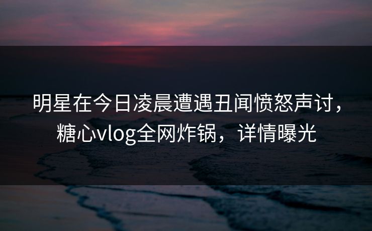 明星在今日凌晨遭遇丑闻愤怒声讨，糖心vlog全网炸锅，详情曝光
