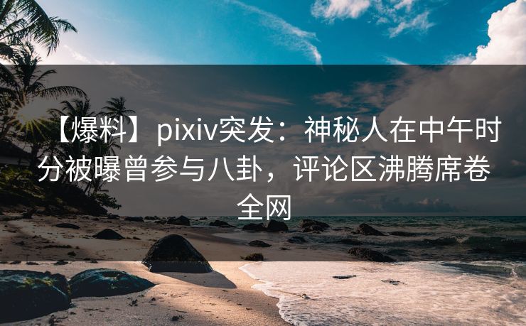 【爆料】pixiv突发：神秘人在中午时分被曝曾参与八卦，评论区沸腾席卷全网