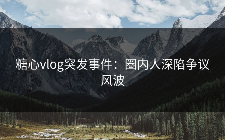 糖心vlog突发事件：圈内人深陷争议风波