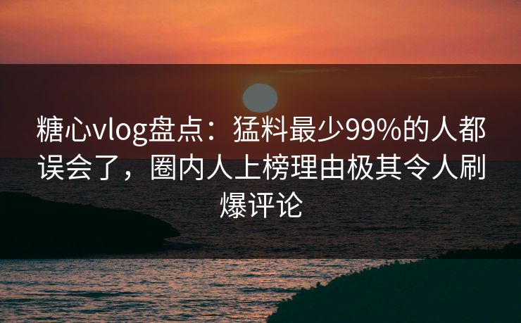 糖心vlog盘点：猛料最少99%的人都误会了，圈内人上榜理由极其令人刷爆评论