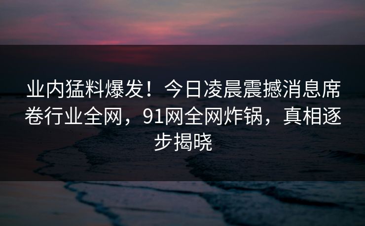 业内猛料爆发!今日凌晨震撼消息席卷行业全网,91网全网炸锅,真相逐步揭晓 业内猛料爆发!今日凌晨震撼消息席卷行业全网,91网全网炸锅,真相逐步揭晓