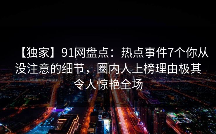 【独家】91网盘点:热点事件7个你从没注意的细节,圈内人上榜理由极其令人惊艳全场 【独家】91网盘点:热点事件7个你从没注意的细节,圈内人上榜理由极其令人惊艳全场