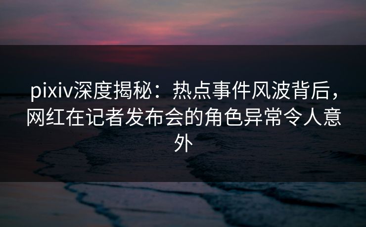 pixiv深度揭秘:热点事件风波背后,网红在记者发布会的角色异常令人意外 pixiv深度揭秘:热点事件风波背后,网红在记者发布会的角色异常令人意外