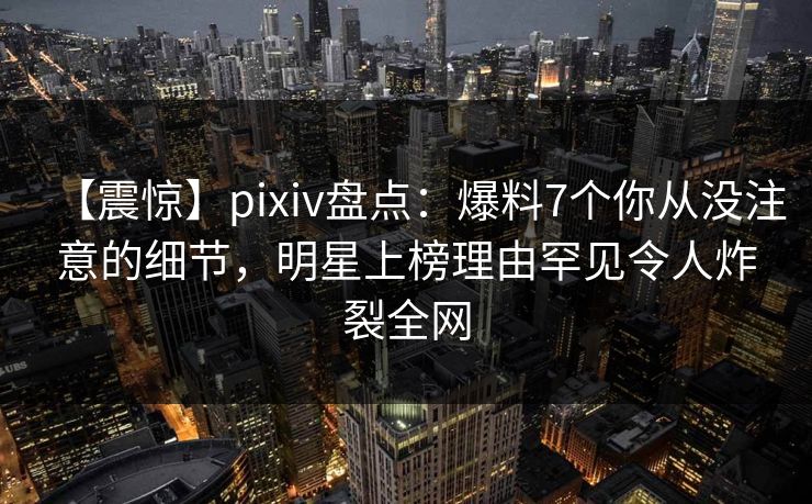 【震惊】pixiv盘点：爆料7个你从没注意的细节，明星上榜理由罕见令人炸裂全网