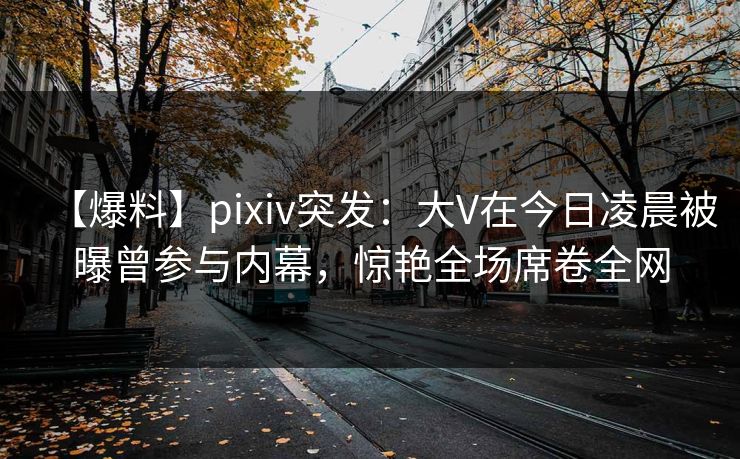 【爆料】pixiv突发：大V在今日凌晨被曝曾参与内幕，惊艳全场席卷全网