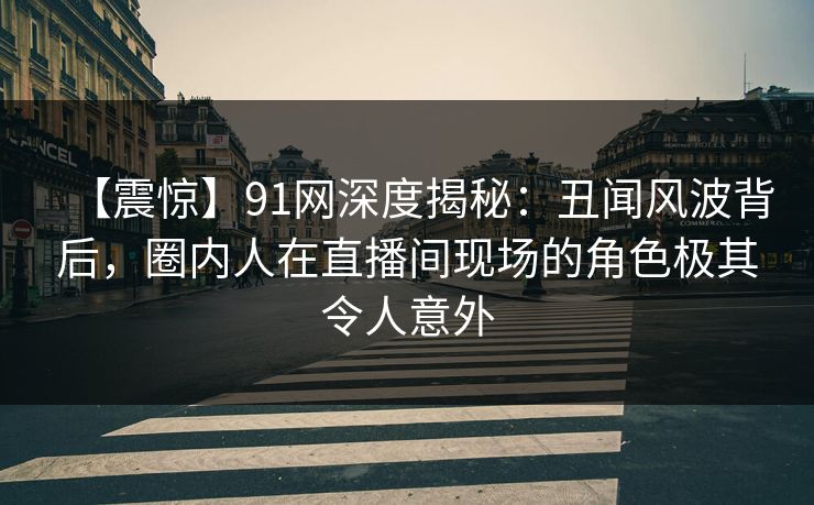 【震惊】91网深度揭秘：丑闻风波背后，圈内人在直播间现场的角色极其令人意外