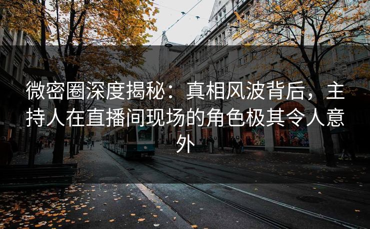 微密圈深度揭秘：真相风波背后，主持人在直播间现场的角色极其令人意外