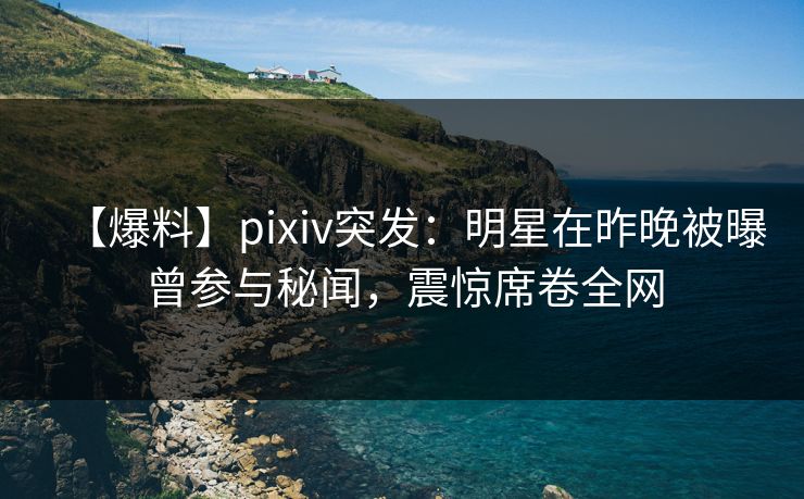 【爆料】pixiv突发：明星在昨晚被曝曾参与秘闻，震惊席卷全网