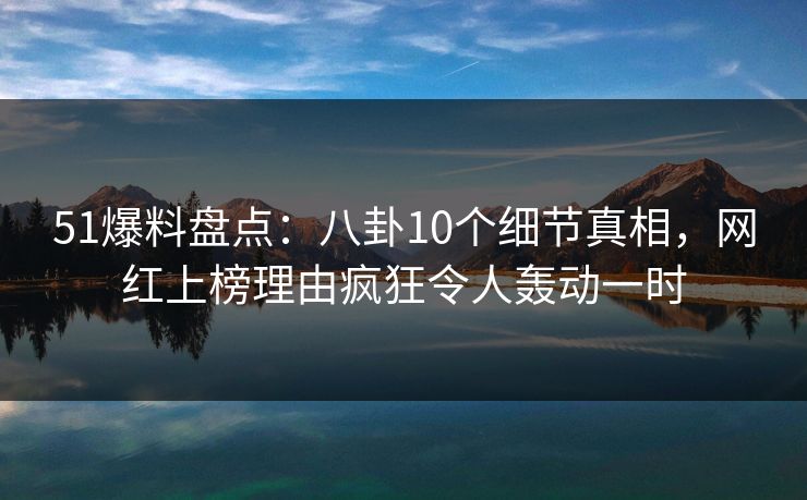 51爆料盘点：八卦10个细节真相，网红上榜理由疯狂令人轰动一时