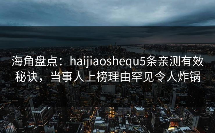 海角盘点：haijiaoshequ5条亲测有效秘诀，当事人上榜理由罕见令人炸锅