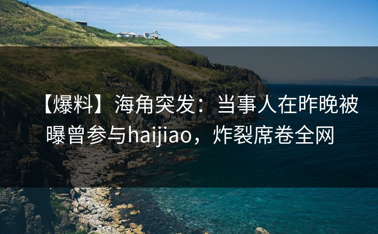 【爆料】海角突发：当事人在昨晚被曝曾参与haijiao，炸裂席卷全网