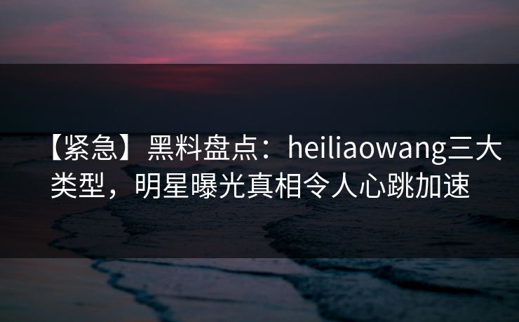 【紧急】黑料盘点：heiliaowang三大类型，明星曝光真相令人心跳加速