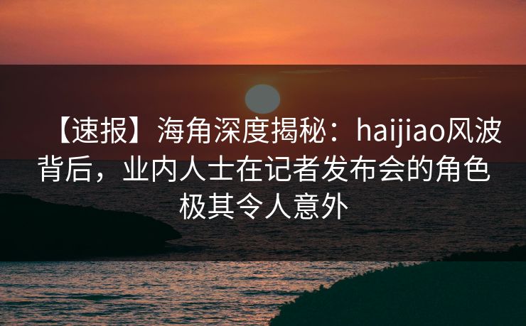 【速报】海角深度揭秘：haijiao风波背后，业内人士在记者发布会的角色极其令人意外