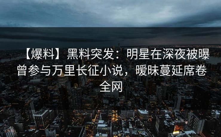 【爆料】黑料突发：明星在深夜被曝曾参与万里长征小说，暧昧蔓延席卷全网