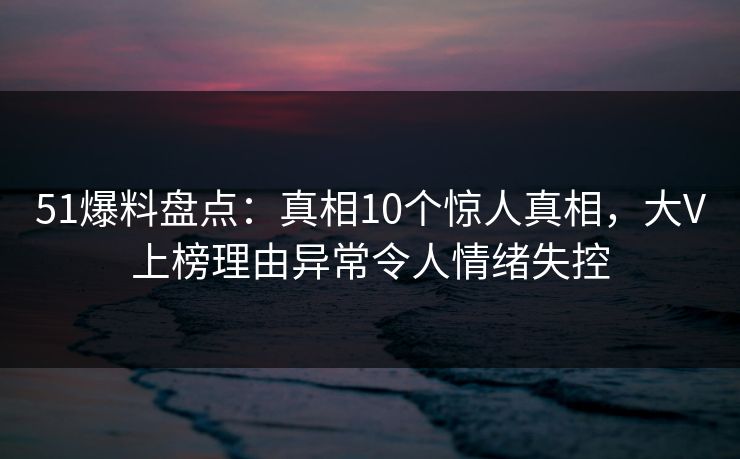 51爆料盘点：真相10个惊人真相，大V上榜理由异常令人情绪失控