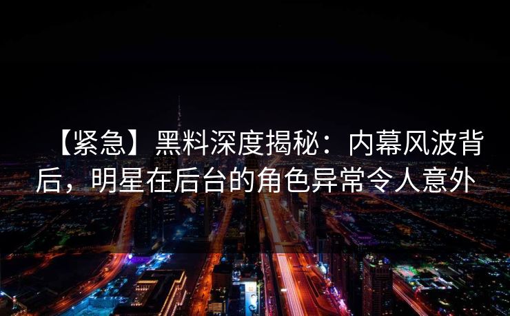 【紧急】黑料深度揭秘:内幕风波背后,明星在后台的角色异常令人意外 【紧急】黑料深度揭秘:内幕风波背后,明星在后台的角色异常令人意外