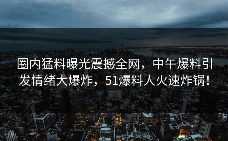 圈内猛料曝光震撼全网，中午爆料引发情绪大爆炸，51爆料人火速炸锅！
