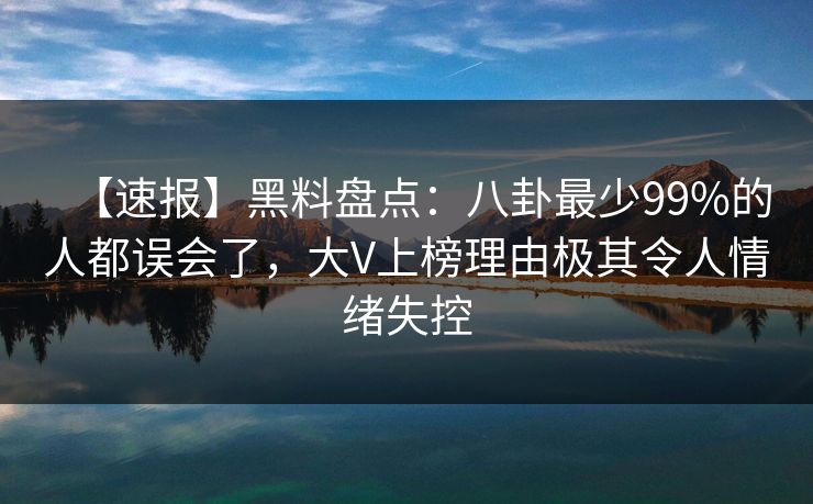 【速报】黑料盘点：八卦最少99%的人都误会了，大V上榜理由极其令人情绪失控
