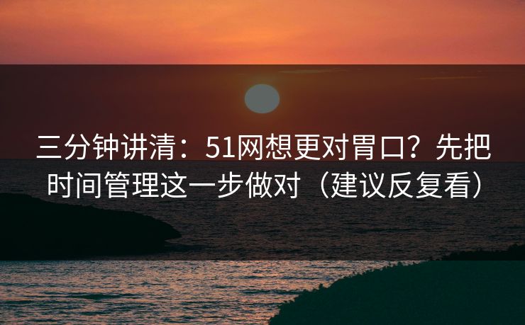三分钟讲清：51网想更对胃口？先把时间管理这一步做对（建议反复看）
