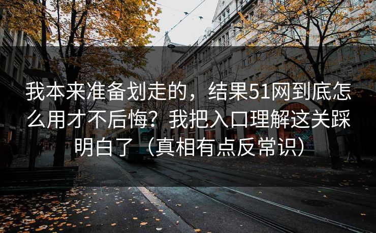 我本来准备划走的，结果51网到底怎么用才不后悔？我把入口理解这关踩明白了（真相有点反常识）