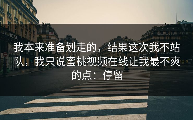 我本来准备划走的，结果这次我不站队，我只说蜜桃视频在线让我最不爽的点：停留