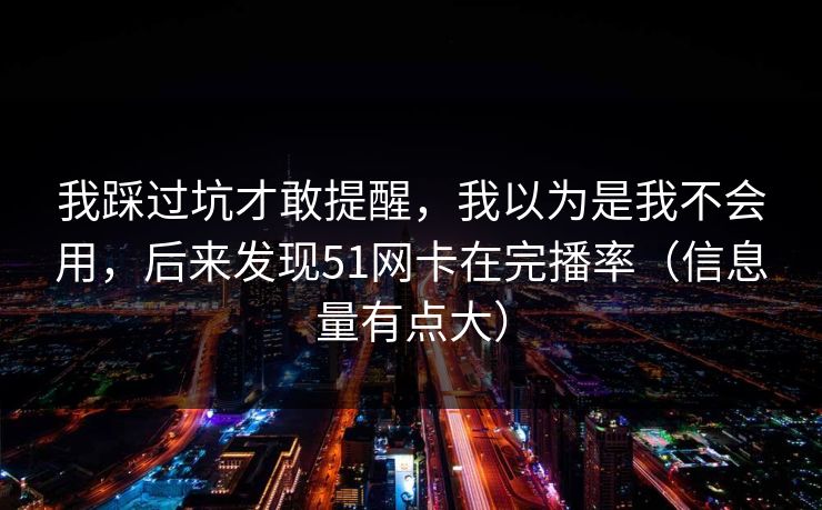 我踩过坑才敢提醒,我以为是我不会用,后来发现51网卡在完播率(信息量有点大) 我踩过坑才敢提醒,我以为是我不会用,后来发现51网卡在完播率(信息量有点大)