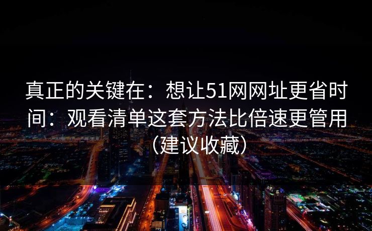 真正的关键在:想让51网网址更省时间:观看清单这套方法比倍速更管用(建议收藏) 真正的关键在:想让51网网址更省时间:观看清单这套方法比倍速更管用(建议收藏)