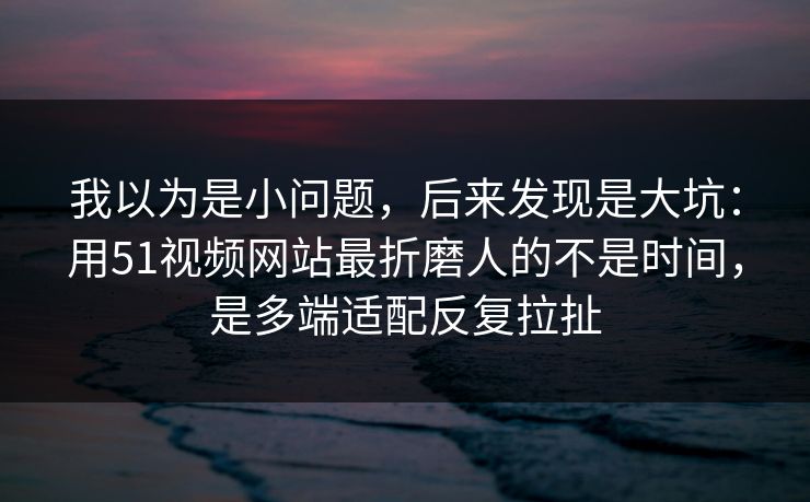 我以为是小问题,后来发现是大坑:用51视频网站最折磨人的不是时间,是多端适配反复拉扯 我以为是小问题,后来发现是大坑:用51视频网站最折磨人的不是时间,是多端适配反复拉扯