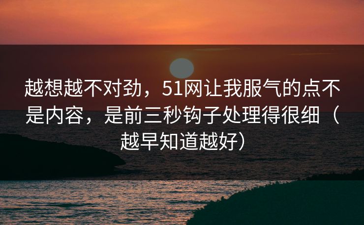 越想越不对劲,51网让我服气的点不是内容,是前三秒钩子处理得很细(越早知道越好) 越想越不对劲,51网让我服气的点不是内容,是前三秒钩子处理得很细(越早知道越好)