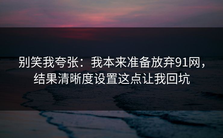 别笑我夸张:我本来准备放弃91网,结果清晰度设置这点让我回坑 别笑我夸张:我本来准备放弃91网,结果清晰度设置这点让我回坑