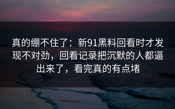 真的绷不住了：新91黑料回看时才发现不对劲，回看记录把沉默的人都逼出来了，看完真的有点堵