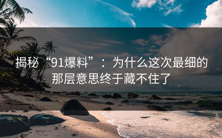 揭秘“91爆料”：为什么这次最细的那层意思终于藏不住了